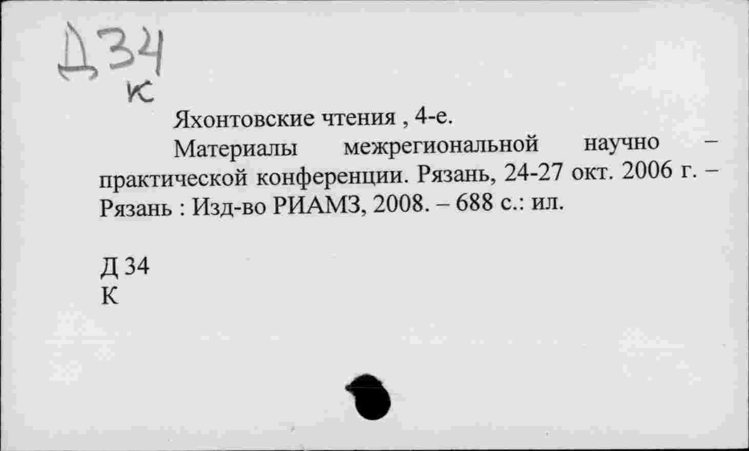 ﻿к
Яхонтовские чтения, 4-е.
Материалы межрегиональной научно практической конференции. Рязань, 24-27 окт. 2006 г. -Рязань : Изд-во РИАМЗ, 2008. - 688 с.: ил.
Д34 К